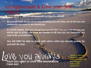 10) Appreciate & Love your Self FIRST.Nobody can give you something you do not have for yourself. BE yourself FIRST all you can be and everything else will follow. Be all the love and compassion you want to see around you.It is YOUR CHOICE. Why you should love yourself FIRST? Because only this way you will be able to accept and share the freedom to BE who you are CHOOSING you want to BE, unconditionally. You will ONLY be able to share with others what you already posses for yourself. Be Love. Adrian  A. BoniardiNovember, 2007.(extracted from  “Life, User  Manual”. (currently in production)YOUR ONLY LIMIT IS YOUR OWN IMAGINATION.THINK BIG!