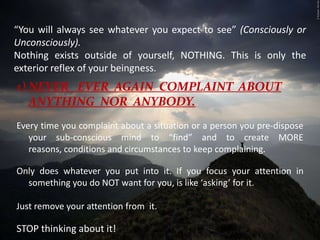 “You will always see whatever you expect to see” (Consciously or Unconsciously). Nothing exists outside of yourself, NOTHING. This is only the exterior reflex of your beingness. NEVER   EVER  AGAIN  COMPLAINT  ABOUT ANYTHING  NOR  ANYBODY.Every time you complaint about a situation or a person you pre-dispose your sub-conscious mind to “find” and to create MORE reasons, conditions and circumstances to keep complaining. Only does whatever you put into it. If you focus your attention in something you do NOT want for you, is like ‘asking’ for it. Just remove your attention from  it. STOP thinking about it! 