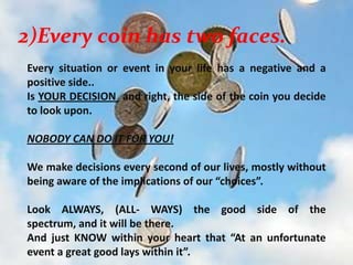 2)Every coin has two faces.Every situation or event in your life has a negative and a positive side.. Is YOUR DECISION  and right, the side of the coin you decide to look upon.  NOBODY CAN DO IT FOR YOU!We make decisions every second of our lives, mostly without being aware of the implications of our “choices”. Look ALWAYS, (ALL- WAYS) the good side of the spectrum, and it will be there. And just KNOW within your heart that “At an unfortunate event a great good lays within it”.