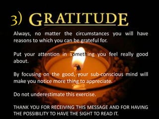 3)Always, no matter the circumstances you will have reasons to which you can be grateful for. Put your attention in something you feel really good about. By focusing on the good, your sub-conscious mind will make you notice more thing to appreciate.Do not underestimate this exercise.THANK YOU FOR RECEIVING THIS MESSAGE AND FOR HAVING THE POSSIBILITY TO HAVE THE SIGHT TO READ IT.