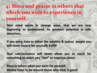 4) Bless and praise in others that which you wish to experience in yourself.    Your mind works in strange ways, that we are now beginning to understand, its greatest potential is sub-conscious. If you envy, hate or abhor the wealthy & joyous  people you will never have it for yourself, EVER! Your sub-conscious will never allow you to reach for something to which you “feel” so negative about. Bless in others what you want for yourself. Money loves to be around those who treat it good!