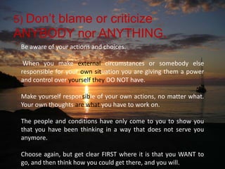 5) Don’t blame or criticize ANYBODY nor ANYTHING. Be aware of your actions and choices.When you make external circumstances or somebody else responsible for your ownsituation you are giving them a power and control over yourselfthey DO NOT have. Make yourself responsible of your own actions, no matter what. Your own thoughts are what you have to work on. The people and conditions have only come to you to show you that you have been thinking in a way that does not serve you anymore. Choose again, but get clear FIRST where it is that you WANT to go, and then think how you could get there, and you will.