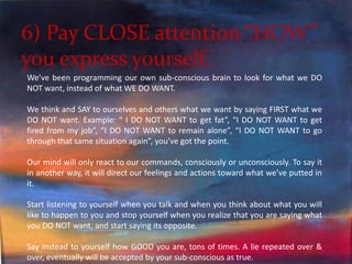 6) Pay CLOSE attention “HOW” you express yourself.We’ve been programming our own sub-conscious brain to look for what we DO NOT want, instead of what WE DO WANT. We think and SAY to ourselves and others what we want by saying FIRST what we DO NOT want. Example: “ I DO NOT WANT to get fat”, “I DO NOT WANT to get fired from my job”, “I DO NOT WANT to remain alone”, “I DO NOT WANT to go through that same situation again”, you’ve got the point. Our mind will only react to our commands, consciously or unconsciously. To say it in another way, it will direct our feelings and actions toward what we’ve putted in it. Start listening to yourself when you talk and when you think about what you will like to happen to you and stop yourself when you realize that you are saying what you DO NOT want, and start saying its opposite. Say instead to yourself how GOOD you are, tons of times. A lie repeated over & over, eventually will be accepted by your sub-conscious as true. 