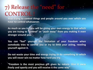 7) Release the “need” for  CONTROL !Stop trying to control things and people around you over which you have no control whatsoever. As much as you try you will be giving your own energy to that which you are trying to “control” or “push away” from you making it even stronger around you. You can “feel” yourself the limitation of your freedom when somebody tries to control you or try to limit your acting, reveling yourself against it. Do not waste your time and energy trying to do something to which you will never win no matter how hard you try. “Freedom is the most precious gift given by nature. Give it away  freely and openly and you will receive it the same way”