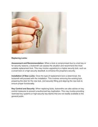 Replacing Locks:
Assessment and Recommendation: When a lock is compromised due to a lost key or
for security reasons, a locksmith can assess the situation and recommend the most
suitable replacement lock. This may involve upgrading to a higher security lock, such as
a smart lock or a high-security deadbolt, to enhance the property's security.
Installation of New Locks: Once the type of replacement lock is determined, the
locksmith will proceed with the installation. This involves removing the existing lock,
preparing the door for the new lock, and securely fitting and aligning the new lock to
ensure proper functionality.
Key Control and Security: When replacing locks, locksmiths can also advise on key
control measures to prevent unauthorized key duplication. This may involve providing
restricted key systems or high-security key blanks that are not readily available to the
general public.
 