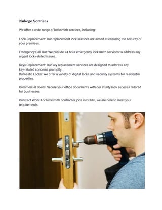 Nokego Services
We offer a wide range of locksmith services, including:
Lock Replacement: Our replacement lock services are aimed at ensuring the security of
your premises.
Emergency Call Out: We provide 24-hour emergency locksmith services to address any
urgent lock-related issues.
Keys Replacement: Our key replacement services are designed to address any
key-related concerns promptly.
Domestic Locks: We offer a variety of digital locks and security systems for residential
properties.
Commercial Doors: Secure your office documents with our sturdy lock services tailored
for businesses.
Contract Work: For locksmith contractor jobs in Dublin, we are here to meet your
requirements.
 