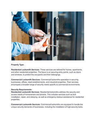 Property Type:
Residential Locksmith Services: These services are tailored for homes, apartments,
and other residential properties. The focus is on securing entry points, such as doors
and windows, to protect the occupants and their belongings.
Commercial Locksmith Services: Commercial locksmiths specialize in securing
businesses, offices, retail establishments, and industrial properties. Their services
encompass a broader range of security needs specific to commercial environments.
Security Requirements:
Residential Locksmith Services: Residential locksmiths address the security and
access needs of homeowners and tenants. This includes services such as lock
installation, repair, and rekeying, as well as emergency lockout assistance for residential
properties.
Commercial Locksmith Services: Commercial locksmiths are equipped to handle the
unique security demands of businesses, including the installation of high-security locks,
 