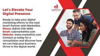 Let's Elevate Your
Digital Presence
Ready to take your digital
marketing efforts to the next
level? Partner with Markethix.
Phone: 0(844) 739-3890
Email: cs@markethix.com
Website: www.markethix.com
Contact us today for a
consultation and discover how
we can help your business
thrive in the digital world.
 