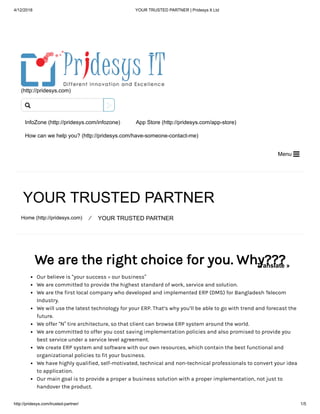 4/12/2018 YOUR TRUSTED PARTNER | Pridesys It Ltd
http://pridesys.com/trusted-partner/ 1/5
(http://pridesys.com)
InfoZone (http://pridesys.com/infozone) App Store (http://pridesys.com/app-store)
How can we help you? (http://pridesys.com/have-someone-contact-me)
Menu 
YOUR TRUSTED PARTNER
Home (http://pridesys.com) ⁄ YOUR TRUSTED PARTNER
We are the right choice for you. Why???
Our believe is “your success = our business”
We are committed to provide the highest standard of work, service and solution.
We are the first local company who developed and implemented ERP (DMS) for Bangladesh Telecom
Industry.
We will use the latest technology for your ERP. That’s why you’ll be able to go with trend and forecast the
future.
We offer “N” tire architecture, so that client can browse ERP system around the world.
We are committed to offer you cost saving implementation policies and also promised to provide you
best service under a service level agreement.
We create ERP system and software with our own resources, which contain the best functional and
organizational policies to fit your business.
We have highly qualified, self-motivated, technical and non-technical professionals to convert your idea
to application.
Our main goal is to provide a proper a business solution with a proper implementation, not just to
handover the product.

Translate »
 
