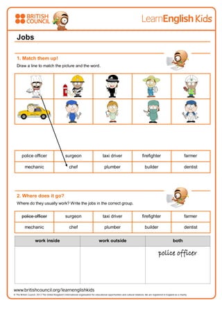 Jobs
1. Match them up!
Draw a line to match the picture and the word.
police officer surgeon taxi driver firefighter farmer
mechanic chef plumber builder dentist
2. Where does it go?
Where do they usually work? Write the jobs in the correct group.
police officer surgeon taxi driver firefighter farmer
mechanic chef plumber builder dentist
work inside work outside both
police officer
 