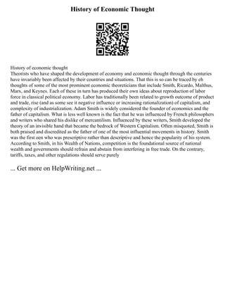 History of Economic Thought
History of economic thought
Theorists who have shaped the development of economy and economic thought through the centuries
have invariably been affected by their countries and situations. That this is so can be traced by eh
thoughts of some of the most prominent economic theoreticians that include Smith, Ricardo, Malthus,
Marx, and Keynes. Each of these in turn has produced their own ideas about reproduction of labor
force in classical political economy. Labor has traditionally been related to growth outcome of product
and trade, rise (and as some see it negative influence or increasing rationalization) of capitalism, and
complexity of industrialization. Adam Smith is widely considered the founder of economics and the
father of capitalism. What is less well known is the fact that he was influenced by French philosophers
and writers who shared his dislike of mercantilism. Influenced by these writers, Smith developed the
theory of an invisible hand that became the bedrock of Western Capitalism. Often misquoted, Smith is
both praised and discredited as the father of one of the most influential movements in history. Smith
was the first oen who was prescriptive rather than descriptive and hence the popularity of his system.
According to Smith, in his Wealth of Nations, competition is the foundational source of national
wealth and governments should refrain and abstain from interfering in free trade. On the contrary,
tariffs, taxes, and other regulations should serve purely
... Get more on HelpWriting.net ...
 