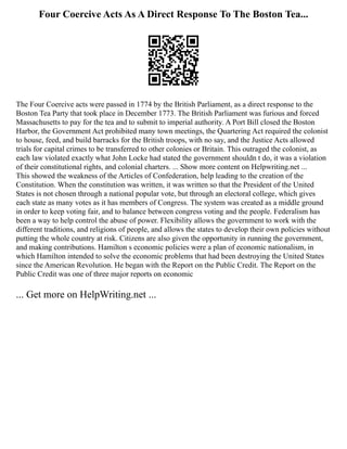 Four Coercive Acts As A Direct Response To The Boston Tea...
The Four Coercive acts were passed in 1774 by the British Parliament, as a direct response to the
Boston Tea Party that took place in December 1773. The British Parliament was furious and forced
Massachusetts to pay for the tea and to submit to imperial authority. A Port Bill closed the Boston
Harbor, the Government Act prohibited many town meetings, the Quartering Act required the colonist
to house, feed, and build barracks for the British troops, with no say, and the Justice Acts allowed
trials for capital crimes to be transferred to other colonies or Britain. This outraged the colonist, as
each law violated exactly what John Locke had stated the government shouldn t do, it was a violation
of their constitutional rights, and colonial charters. ... Show more content on Helpwriting.net ...
This showed the weakness of the Articles of Confederation, help leading to the creation of the
Constitution. When the constitution was written, it was written so that the President of the United
States is not chosen through a national popular vote, but through an electoral college, which gives
each state as many votes as it has members of Congress. The system was created as a middle ground
in order to keep voting fair, and to balance between congress voting and the people. Federalism has
been a way to help control the abuse of power. Flexibility allows the government to work with the
different traditions, and religions of people, and allows the states to develop their own policies without
putting the whole country at risk. Citizens are also given the opportunity in running the government,
and making contributions. Hamilton s economic policies were a plan of economic nationalism, in
which Hamilton intended to solve the economic problems that had been destroying the United States
since the American Revolution. He began with the Report on the Public Credit. The Report on the
Public Credit was one of three major reports on economic
... Get more on HelpWriting.net ...
 
