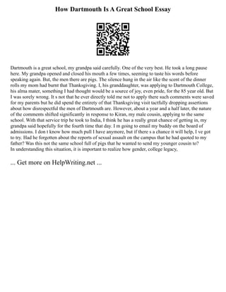 How Dartmouth Is A Great School Essay
Dartmouth is a great school, my grandpa said carefully. One of the very best. He took a long pause
here. My grandpa opened and closed his mouth a few times, seeming to taste his words before
speaking again. But, the men there are pigs. The silence hung in the air like the scent of the dinner
rolls my mom had burnt that Thanksgiving. I, his granddaughter, was applying to Dartmouth College,
his alma mater, something I had thought would be a source of joy, even pride, for the 85 year old. But
I was sorely wrong. It s not that he ever directly told me not to apply there such comments were saved
for my parents but he did spend the entirety of that Thanksgiving visit tactfully dropping assertions
about how disrespectful the men of Dartmouth are. However, about a year and a half later, the nature
of the comments shifted significantly in response to Kiran, my male cousin, applying to the same
school. With that service trip he took to India, I think he has a really great chance of getting in, my
grandpa said hopefully for the fourth time that day. I m going to email my buddy on the board of
admissions. I don t know how much pull I have anymore, but if there s a chance it will help, I ve got
to try. Had he forgotten about the reports of sexual assault on the campus that he had quoted to my
father? Was this not the same school full of pigs that he wanted to send my younger cousin to?
In understanding this situation, it is important to realize how gender, college legacy,
... Get more on HelpWriting.net ...
 