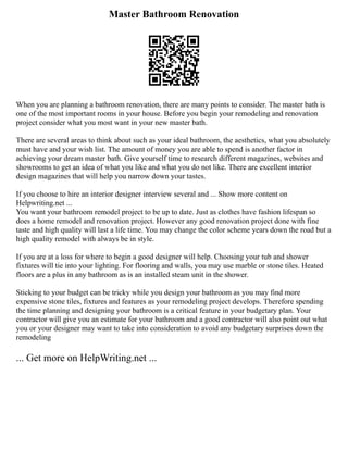 Master Bathroom Renovation
When you are planning a bathroom renovation, there are many points to consider. The master bath is
one of the most important rooms in your house. Before you begin your remodeling and renovation
project consider what you most want in your new master bath.
There are several areas to think about such as your ideal bathroom, the aesthetics, what you absolutely
must have and your wish list. The amount of money you are able to spend is another factor in
achieving your dream master bath. Give yourself time to research different magazines, websites and
showrooms to get an idea of what you like and what you do not like. There are excellent interior
design magazines that will help you narrow down your tastes.
If you choose to hire an interior designer interview several and ... Show more content on
Helpwriting.net ...
You want your bathroom remodel project to be up to date. Just as clothes have fashion lifespan so
does a home remodel and renovation project. However any good renovation project done with fine
taste and high quality will last a life time. You may change the color scheme years down the road but a
high quality remodel with always be in style.
If you are at a loss for where to begin a good designer will help. Choosing your tub and shower
fixtures will tie into your lighting. For flooring and walls, you may use marble or stone tiles. Heated
floors are a plus in any bathroom as is an installed steam unit in the shower.
Sticking to your budget can be tricky while you design your bathroom as you may find more
expensive stone tiles, fixtures and features as your remodeling project develops. Therefore spending
the time planning and designing your bathroom is a critical feature in your budgetary plan. Your
contractor will give you an estimate for your bathroom and a good contractor will also point out what
you or your designer may want to take into consideration to avoid any budgetary surprises down the
remodeling
... Get more on HelpWriting.net ...
 