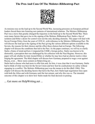 The Pros And Cons Of The Molotov-Ribbentrop Pact
As tensions rose on the lead up to the Second World War, increasing pressures on European political
leaders forced them into fostering new patterns of international relations. The Molotov Ribbentrop
Pact was a move that greatly changed the trajectory in the build up to the Second World War. There
were many factors that gave rise to the signing of the Molotov Ribbentrop Pact; Stalin s fear of
isolation and Hitler s desire for control were not the only deciding elements. This paper will deal with
Soviet Foreign Policy from the years of 1939 41, with reference to the Molotov Ribbentrop Pact. We
will discuss the lead up to the signing of the Pact giving the various different options available to the
Soviets, the reasons for their choices and the effect these choices had on Europe. The following
chapter will discuss the conditions that led to the Pact. As the paper continues, we will try to clarify
Stalin s frame of mind and how it impacted the USSR s foreign policy. Stalin was known to be
distrustful, a perception that was challenged by his collusion with the Nazi Regime. However, this
paper will ask whether he truly trusted Hitler or whether he may have had an ulterior motive when
forging the agreement. The third chapter will discuss how Germany prepared to wage a war against
Russia, even ... Show more content on Helpwriting.net ...
Stalin had to choose who had more to offer him and, for him, it was clear that it was Germany. Stalin
had to think of what was best for the Soviet Union and how best he could protect its safety without
engaging in a conflict. The Molotov Ribbentrop pact was the means to do this (Bell 1986). This
chapter will discuss the deciding factors that led to the Pact, how Stalin kept negotiation lines open
with both the Allies and with Germany until the last minute, and why this was so. The intended
outcome of this chapter is to show how Stalin made his final decision in picking
... Get more on HelpWriting.net ...
 