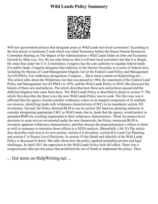 Wild Lands Policy Summary
Will new government policies that designate areas as Wild Lands hurt local economies? According to
the first article or testimony I read which was titled Testimony before the House Natural Resources
Committee Hearing on The Impact of the Administration s Wild Lands Order on Jobs and Economic
Growth by Mike Lee, Yes. He not only believes that it will hurt local economies but that it is illegal.
He states that under the U.S. Constitution, Congress has the sole authority to regulate federal lands.
For public lands, Congress delegates that authority to the Interior Secretary in a series of federal laws,
including the Bureau of Land Management Organic Act or the Federal Land Policy and Management
Act (FLPMA). For wilderness designation, Congress ... Show more content on Helpwriting.net ...
This article talks about the Wilderness Act that was passed in 1964, the enactment of the Federal Land
Policy and Management Act (FLPMA) in 1976, and the Wild Lands Policy in 2010. She discusses the
history of these acts and policies. The article describes how these acts and policies passed and the
different litigation that came from them. The Wild Lands Policy is described in detail in section V. The
article first describes the three ways the new Wild Lands Policy was to work. The first way was it
affirmed that the agency should consider wilderness values as an integral component of its multiple
use mission, identifying lands with wilderness characteristics (LWC) in its mandatory section 201
inventories. Second, the Policy directed BLM to use its section 202 land use planning authority to
consider designating appropriate LWC as Wild Lands, that is, lands that the agency would protect in
amended RMPs by avoiding impairment to their wilderness characteristics. Third, for project level
decisions in areas not yet inventoried under the new framework, the Policy instructed BLM to
inventory apparent wilderness characteristics, and then discuss the proposed project s effects to them
as well as measures to minimize those effects in a NEPA analysis. (Brumfield, v.44, I1) The article
then describes each area in its own section, section A is Inventory, section B is Land Use Planning,
and section C is Project Level Decisions. In section VI the Death and Afterlife of the Wild Lands
Policy is discussed in detail. She talks about how the policy sparked immediate protest and legal
challenges. In April 2011 the opposition to the Wild Lands Policy took full effect. There was a
congressional rider put into place that prohibited the use of funds to implement the policy. Then
... Get more on HelpWriting.net ...
 
