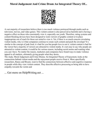 Moral Judgement And Crime Dram An Integrated Theory Of...
A vast majority of researchers believe there is too much violence portrayed through media such as
television, movies, and video games. This violent content is also perceived as harmful and is having a
negative effect on those who consistently view it, especially our youth. Therefore, rating systems and
content blocking devices have been designed to warn viewers of graphic content or to place
inappropriate out of reach for those not suited to view it. Yet, if there is so much concern circulating
violent media, why is it that companies continue to create such content and push the envelope? It s
similar to the concept of junk food, it s bad for you but people love to eat it; violent content is bad for
the viewer but a majority of viewers are attracted to violent media. It s not easy to say why people are
attracted to violent content, it could be for various reason, including social norms and wanting what
you can t have. No matter the reason, marketers and companies have found ways to make violence
appeal to all markets, ultimately giving people what they desire .
The study, Moral Judgement and Crime Drama: An Integrated Theory of Enjoyment, looks at the
connections behind violent media and the enjoyment people receive from it. More specifically
researchers, Raney and Bryant, want to find the connections between affective and cognitive response
in people while they view violent content. They describe affective processing as being able to have
empathy towards the victim and
... Get more on HelpWriting.net ...
 