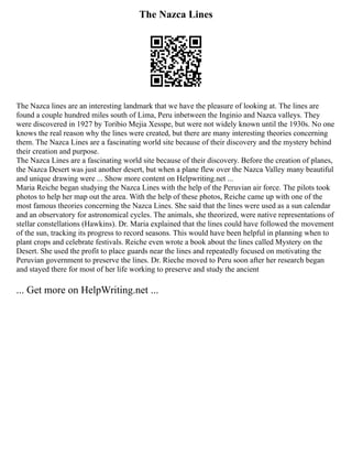 The Nazca Lines
The Nazca lines are an interesting landmark that we have the pleasure of looking at. The lines are
found a couple hundred miles south of Lima, Peru inbetween the Inginio and Nazca valleys. They
were discovered in 1927 by Toribio Mejia Xesspe, but were not widely known until the 1930s. No one
knows the real reason why the lines were created, but there are many interesting theories concerning
them. The Nazca Lines are a fascinating world site because of their discovery and the mystery behind
their creation and purpose.
The Nazca Lines are a fascinating world site because of their discovery. Before the creation of planes,
the Nazca Desert was just another desert, but when a plane flew over the Nazca Valley many beautiful
and unique drawing were ... Show more content on Helpwriting.net ...
Maria Reiche began studying the Nazca Lines with the help of the Peruvian air force. The pilots took
photos to help her map out the area. With the help of these photos, Reiche came up with one of the
most famous theories concerning the Nazca Lines. She said that the lines were used as a sun calendar
and an observatory for astronomical cycles. The animals, she theorized, were native representations of
stellar constellations (Hawkins). Dr. Maria explained that the lines could have followed the movement
of the sun, tracking its progress to record seasons. This would have been helpful in planning when to
plant crops and celebrate festivals. Reiche even wrote a book about the lines called Mystery on the
Desert. She used the profit to place guards near the lines and repeatedly focused on motivating the
Peruvian government to preserve the lines. Dr. Rieche moved to Peru soon after her research began
and stayed there for most of her life working to preserve and study the ancient
... Get more on HelpWriting.net ...
 