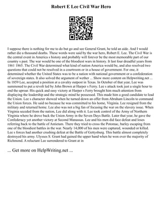 Robert E Lee Civil War Hero
I suppose there is nothing for me to do but go and see General Grant, he told an aide. And I would
rather die a thousand deaths. These words were said by the war hero, Robert E. Lee. The Civil War is
the central event in America s history and probably will forever be the most memorable part of our
country s past. The war would be one of the bloodiest wars in history. It last four dreadful years from
1861 1865. The Civil War determined what kind of nation America would be, and also resolved two
questions that could not be resolved in a courtroom or in a house of government. For one, it
determined whether the United States was to be a nation with national government or a confederation
of sovereign states. It also solved the argument of wether ... Show more content on Helpwriting.net ...
In 1859 Lee, accepted a position at a cavalry outpost in Texas. In October of that year, Lee was
summoned to put a revolt led by John Brown at Harper s Ferry. Lee s attack took just a single hour to
end the uproar. His quick and easy victory at Harper s Ferry brought him much attention from
displaying the leadership and the strategic mind he possessed. This made him a good candidate to lead
the Union. Lee s character showed when he turned down an offer from Abraham Lincoln to command
the Union forces. He said no because he was committed to his home, Virginia. Lee resigned from the
military and returned home. Lee also was not a big fan of focusing the war on the slavery issue. When
Virginia seceded from the nation, Lee did along with it. Lee took control of the Army of Northern
Virginia where he drove back the Union Army in the Seven Days Battle. Later that year, he gave the
Confederacy yet another victory at Second Manassas. Lee and his men did face defeat and loses
referring back to the battle of Antietam. There they tried to cross the Potomac, barley escaping from
one of the bloodiest battles in the war. Nearly 14,000 of his men were captured, wounded or killed.
Lee s forces had another crushing defeat at the Battle of Gettysburg. This battle almost completely
destroyed his army. Ulysses S. Grant had gained the upper hand when he won over the majority of
Richmond. A reluctant Lee surrendered to Grant at in
... Get more on HelpWriting.net ...
 