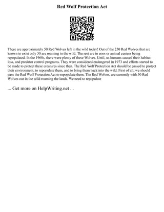 Red Wolf Protection Act
There are approximately 50 Red Wolves left in the wild today! Out of the 250 Red Wolves that are
known to exist only 50 are roaming in the wild. The rest are in zoos or animal centers being
repopulated. In the 1960s, there were plenty of these Wolves. Until, us humans caused their habitat
loss, and predator control programs. They were considered endangered in 1973 and efforts started to
be made to protect these creatures since then. The Red Wolf Protection Act should be passed to protect
their environment, to repopulate them, and to bring them back into the wild. First of all, we should
pass the Red Wolf Protection Act to repopulate them. The Red Wolves, are currently with 50 Red
Wolves out in the wild roaming the lands. We need to repopulate
... Get more on HelpWriting.net ...
 
