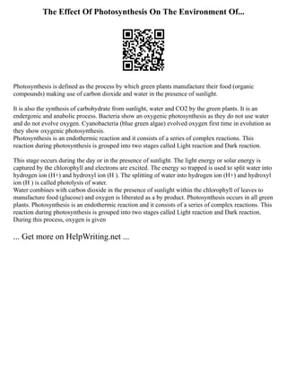 The Effect Of Photosynthesis On The Environment Of...
Photosynthesis is defined as the process by which green plants manufacture their food (organic
compounds) making use of carbon dioxide and water in the presence of sunlight.
It is also the synthesis of carbohydrate from sunlight, water and CO2 by the green plants. It is an
endergonic and anabolic process. Bacteria show an oxygenic photosynthesis as they do not use water
and do not evolve oxygen. Cyanobacteria (blue green algae) evolved oxygen first time in evolution as
they show oxygenic photosynthesis.
Photosynthesis is an endothermic reaction and it consists of a series of complex reactions. This
reaction during photosynthesis is grouped into two stages called Light reaction and Dark reaction.
This stage occurs during the day or in the presence of sunlight. The light energy or solar energy is
captured by the chlorophyll and electrons are excited. The energy so trapped is used to split water into
hydrogen ion (H+) and hydroxyl ion (H ). The splitting of water into hydrogen ion (H+) and hydroxyl
ion (H ) is called photolysis of water.
Water combines with carbon dioxide in the presence of sunlight within the chlorophyll of leaves to
manufacture food (glucose) and oxygen is liberated as a by product. Photosynthesis occurs in all green
plants. Photosynthesis is an endothermic reaction and it consists of a series of complex reactions. This
reaction during photosynthesis is grouped into two stages called Light reaction and Dark reaction.
During this process, oxygen is given
... Get more on HelpWriting.net ...
 