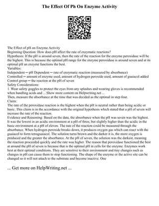 The Effect Of Ph On Enzyme Activity
The Effect of pH on Enzyme Activity
Beginning Question: How does pH affect the rate of enzymatic reactions?
Hypothesis: If the pH is around seven, then the rate of the reaction for the enzyme peroxidase will be
the highest. This is because the optimal pH range for the enzyme peroxidase is around seven and at its
optimal pH an enzyme functions the best.
Variables:
Independent ─ pH Dependent ─ rate of enzymatic reaction (measured by absorbance)
Controlled ─ amount of enzyme used, amount of hydrogen peroxide used, amount of guaiacol added
Control group ─ the reaction at the pH of seven
Safety Considerations:
1. Wear safety goggles to protect the eyes from any splashes and wearing gloves is recommended
when handling acids and ... Show more content on Helpwriting.net ...
Then, measure the absorbance at the time that was decided as the optimal in step four.
Claim:
The rate of the peroxidase reaction is the highest when the pH is neutral rather than being acidic or
basic. This claim is in the accordance with the original hypothesis which stated that a pH of seven will
increase the rate of the reaction.
Evidence and Reasoning: Based on the data, the absorbance when the pH was seven was the highest.
It was the lowest in an acidic environment at a pH of three, but slightly higher than the acidic in the
basic environment at a pH of eleven. The rate of the reaction could be measured through the
absorbance. When hydrogen peroxide breaks down, it produces oxygen gas which can react with the
guaiacol to form tetraguaiacol. The solution turns brown and the darker it is, the more oxygen is
produced and the greater the absorbance. At the pH of seven, the solution was the darkest, meaning
the reaction proceeded quickly and the rate was higher. The reason that peroxidase functioned the best
at around the pH of seven is because that is the optimal pH in cells for the enzyme. Enzymes work
best at their optimal conditions. They are sensitive to their environment and tiny changes such as
changes in pH can cause them to stop functioning. The shape of the enzyme or the active site can be
changed so it will not attach to the substrate and become inactive. One
... Get more on HelpWriting.net ...
 