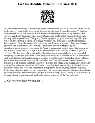 The Musculoskeletal System Of The Human Body
Not only are there damages to the immune system of the human body, but the musculoskeletal system
is also at a very large risk for injury, even from the seat of a chair. German Researcher, T. Hettinger,
analyzed statistics on sick leave and found that musculoskeletal problems among administrative
workers were higher than in any other industrial sector, and similar to those in construction, metal
industry and transport (Cranz, 2000, p. 98). This is saying that people who are working office jobs,
which mainly comprise of sitting for extended periods of time compared to industrial jobs (heavy
labor), consist of a similar amount of people taking sick days due to injuries to their muscular system.
However, one would assume that someone ... Show more content on Helpwriting.net ...
squatting to use the restroom, sleeping on the floor). It was revealed in the 6 month follow up period
that fall rates were nearly 4 fold higher in the American than in the Japanese residents (Lipsitz et al.,
1994, p. 957). This shows the negative effect that sitting has on human behavior cross culturally by
comparing the lifestyles of societies whose people are deskbound to ones that are not. When cultures
such as the Japanese perform tasks such as squatting to use the toilet, or to stand up from a bed that is
on the floor (not elevated) requires a full range of motion. This full range of motion is lost when
humans sit in an unnatural state for a majority of their day, and makes aging an accelerated process. It
s known that sitting and rising from the floor is a basic functional process integrated into all human
movement patters, and when one loses the ability to perform this action, they lose their livelihood.
Performing this action requires proper posture, flexibility and muscle strength, which are all weakened
by being deskbound and the sedentary lifestyle. A Brazilian study created a sitting to rising test (SRT)
to judge whether or not functional capabilities, such as getting up off the floor with little
... Get more on HelpWriting.net ...
 