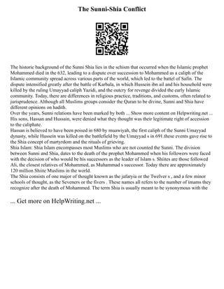 The Sunni-Shia Conflict
The historic background of the Sunni Shia lies in the schism that occurred when the Islamic prophet
Mohammed died in the 632, leading to a dispute over succession to Mohammed as a caliph of the
Islamic community spread across various parts of the world, which led to the battel of Safin. The
dispute intensified greatly after the battle of Karbala, in which Hussein ibn ail and his household were
killed by the ruling Umayyad caliph Yazidi, and the outcry for revenge divided the early Islamic
community. Today, there are differences in religious practice, traditions, and customs, often related to
jurisprudence. Although all Muslims groups consider the Quran to be divine, Sunni and Shia have
different opinions on hadith.
Over the years, Sunni relations have been marked by both ... Show more content on Helpwriting.net ...
His sons, Hassan and Hussain, were denied what they thought was their legitimate right of accession
to the caliphate.
Hassan is believed to have been poised in 680 by muawiyah, the first caliph of the Sunni Umayyad
dynasty, while Hussein was killed on the battlefield by the Umayyad s in 691.these events gave rise to
the Shia concept of martyrdom and the rituals of grieving.
Shia Islam: Shia Islam encompasses most Muslims who are not counted the Sunni. The division
between Sunni and Shia, dates to the death of the prophet Mohammed when his followers were faced
with the decision of who would be his successors as the leader of Islam s. Shiites are those followed
Ali, the closest relatives of Mohammed, as Muhammad s successor. Today there are approximately
120 million Shiite Muslims in the world.
The Shia consists of one major of thought known as the jafaryia or the Twelver s , and a few minor
schools of thought, as the Seveners or the fivers . These names all refers to the number of imams they
recognize after the death of Mohammed. The term Shia is usually meant to be synonymous with the
... Get more on HelpWriting.net ...
 