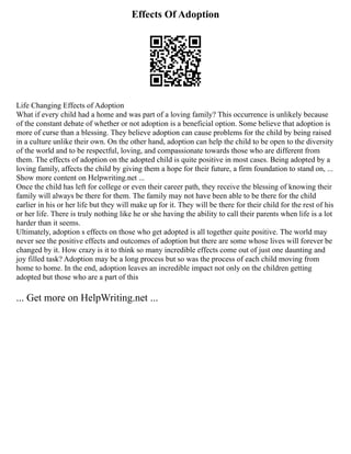 Effects Of Adoption
Life Changing Effects of Adoption
What if every child had a home and was part of a loving family? This occurrence is unlikely because
of the constant debate of whether or not adoption is a beneficial option. Some believe that adoption is
more of curse than a blessing. They believe adoption can cause problems for the child by being raised
in a culture unlike their own. On the other hand, adoption can help the child to be open to the diversity
of the world and to be respectful, loving, and compassionate towards those who are different from
them. The effects of adoption on the adopted child is quite positive in most cases. Being adopted by a
loving family, affects the child by giving them a hope for their future, a firm foundation to stand on, ...
Show more content on Helpwriting.net ...
Once the child has left for college or even their career path, they receive the blessing of knowing their
family will always be there for them. The family may not have been able to be there for the child
earlier in his or her life but they will make up for it. They will be there for their child for the rest of his
or her life. There is truly nothing like he or she having the ability to call their parents when life is a lot
harder than it seems.
Ultimately, adoption s effects on those who get adopted is all together quite positive. The world may
never see the positive effects and outcomes of adoption but there are some whose lives will forever be
changed by it. How crazy is it to think so many incredible effects come out of just one daunting and
joy filled task? Adoption may be a long process but so was the process of each child moving from
home to home. In the end, adoption leaves an incredible impact not only on the children getting
adopted but those who are a part of this
... Get more on HelpWriting.net ...
 
