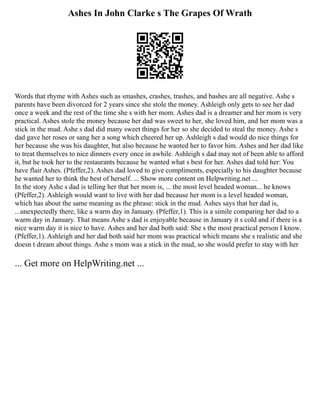 Ashes In John Clarke s The Grapes Of Wrath
Words that rhyme with Ashes such as smashes, crashes, trashes, and bashes are all negative. Ashe s
parents have been divorced for 2 years since she stole the money. Ashleigh only gets to see her dad
once a week and the rest of the time she s with her mom. Ashes dad is a dreamer and her mom is very
practical. Ashes stole the money because her dad was sweet to her, she loved him, and her mom was a
stick in the mud. Ashe s dad did many sweet things for her so she decided to steal the money. Ashe s
dad gave her roses or sang her a song which cheered her up. Ashleigh s dad would do nice things for
her because she was his daughter, but also because he wanted her to favor him. Ashes and her dad like
to treat themselves to nice dinners every once in awhile. Ashleigh s dad may not of been able to afford
it, but he took her to the restaurants because he wanted what s best for her. Ashes dad told her: You
have flair Ashes. (Pfeffer,2). Ashes dad loved to give compliments, especially to his daughter because
he wanted her to think the best of herself. ... Show more content on Helpwriting.net ...
In the story Ashe s dad is telling her that her mom is, ... the most level headed woman... he knows
(Pfeffer,2). Ashleigh would want to live with her dad because her mom is a level headed woman,
which has about the same meaning as the phrase: stick in the mud. Ashes says that her dad is,
...unexpectedly there, like a warm day in January. (Pfeffer,1). This is a simile comparing her dad to a
warm day in January. That means Ashe s dad is enjoyable because in January it s cold and if there is a
nice warm day it is nice to have. Ashes and her dad both said: She s the most practical person I know.
(Pfeffer,1). Ashleigh and her dad both said her mom was practical which means she s realistic and she
doesn t dream about things. Ashe s mom was a stick in the mud, so she would prefer to stay with her
... Get more on HelpWriting.net ...
 