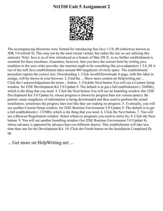 Nt1310 Unit 5 Assignment 2
The accompanying directions were formed for introducing Sun Java 1.5.0_08 (otherwise known as
JDK 5.0 refresh 8). This may not be the most recent variant, but rather the one we are utilizing this
semester. Note: Java is as of now introduced as a feature of Mac OS X, so no further establishment is
essential for these machines. Guarantee, however, that you have the correct form by writing java
rendition to the unix order provoke; the reaction ought to be something like java adaptation 1.5.0_08 A
run of the mill Java establishment takes around 400 megabytes of circle space. The establishment
procedure reports the correct size. Downloading 1. Click JavaSEDownloads A page, with this label in
orange, will be shown in your browser. 2. Find the ... Show more content on Helpwriting.net ...
Click the I acknowledgement the terms... button. 3. Clickthe Next button.You will see a Custom Setup
window, for J2SE Development Kit 5.0 Update 8. The default is to get a full establishment (~264Mb),
which is the thing that you need. 4. Click the Next button.You will see an Installing window (for J2SE
Development Kit 5.0 Update 8), whose progress is shown by progress bars (on various panes). Be
patient: many megabytes of information is being downloaded and then used to perform the actual
installation; sometimes the progress bars tool like they are making no progress. 5. Eventually, you will
see another Custom Setup window, for J2SE Runtime Environment 5.0 Update 8. The default is to get
a full establishment (~131Mb), which is the thing that you need. 6. Click the Next button. 7. You will
see a Browser Registration window. Select whatever programs you need to enlist for, 8. Click the Next
button. 9. You will see another Installing window (for J2SE Runtime Environment 5.0 Update 8),
whose advance is appeared by advance bars (on different sheets). This establishment will take less
time than one for the Development Kit. 10. Click the Finish button on the Installation Completed fly
up
... Get more on HelpWriting.net ...
 