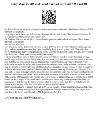 Essay about Health and Social Care a-Level Unit 7 M2 and D1
M2 Use different sociological perspectives to discuss patterns and trends of health and illness in TWO
different social groups.
I m going to write about two different social groups, Gender and Social Class because Feminism fits
in to gender and Marxism fits into Social Class.
D1 Evaluate different sociological explanations for patterns and trends of health and illness in two
different social groups.
Social Class Marxism.
M2: This table shows that people who live in most deprived areas are more likely to smoke, are less
likely to have a good education, they more than likely lived in poverty as a child. This table also
shows that the least deprived people are the people with the most education and then end up becoming
a professional ... Show more content on Helpwriting.net ...
Feminists would not agree with this graph because they believe men live longer than men, women
would suggest that women are being more deprived as they are seen as the more emotional gender and
also that they are being disadvantaged because they believe that they are ruled by the men. They
believe that men get the higher jobs than women for example, men can be builders, coal miner s etc.
men are seen to have more physical hard labour jobs compared to women because women are seen to
be house wives and have less hard laboured jobs for example, cooking, cleaning and childcare. If a
man and a woman both applied to be a head teacher its more than likely that the man would get the job
because of the fact women have children and would maternity leave which is having time off work.
Although one of the reasons why women tend to live longer is because they are seen to be more health
conscious for example, if they even have a small sign of illness they tend to go to the doctors to get
medication or help to cure the illness whereas when it comes to men, they don t seek help until the
illness or disease gets really bad even when it s almost too late to cure.
D1: Feminists actually contradict their selves by saying men live longer than themselves and also that
men rule over women making them the deprived gender although women actually live longer than
men due to the facts I went through in M2. In feminism, they don t
... Get more on HelpWriting.net ...
 