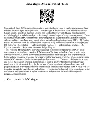 Advantages Of Supercritical Fluids
Supercritical fluids (SCFs) exist at temperatures above the liquid vapor critical temperature and have
densities between liquid and vapor states. The advantages of supercritical fluids as environmentally
benign solvents arise from their non toxicity, non combustibility, availability and possibilities for
modulating physical and chemical properties through minor changes of temperature or pressure. These
fascinating features of SCFs lead to their important potentials as green alternatives to toxic organic
solvents and there have been many industrial and technological applications using SCFs [1 7]. During
the last two decades, there has been renewed interest in using supercritical water (SCW) in pyrolysis
[8], hydrolysis [9], oxidation [10], electrochemical reactions [11] and in material synthesis [12].
Physical properties ... Show more content on Helpwriting.net ...
These resulting differences have a direct consequence on the solvation properties of SCW. Ionic
association occurs to a larger extent in SCW because of the lower solubility of ions in water under
extreme conditions. Aqueous electrolyte solutions constitute an integral part of a large number of
biological and geological processes. Particularly, the thermodynamic properties of ions in supercritical
water (SCW) have crucial roles in many geological processes [13]. Therefore, it is important to study
and model the solvation structure and dynamics of aqueous electrolyte solutions in supercritical
conditions at the microscopic level for the purpose of understanding the chemical processes and
properties of such hydrothermal systems. Ion hydration and ion pair association in SCW have been the
important subjects for hydrothermal technologies [14]. Aqueous fluids which occur ubiquitously in the
earth s crust and upper mantle at higher temperatures and pressures are involved in magmatic
processes, metamorphism,
... Get more on HelpWriting.net ...
 