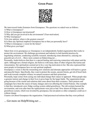 Green Peace
We interviewed Andra Zommers from Greenpeace. The questions we asked were as follows:
1) What is Greenpeace?
2) How is Greenpeace run/structured?
3) Why did you get involved in the environment? (Your motivation)
4) Why Greenpeace?
5) In your opinion, where is the greatest concern?
6) Is there any Spiritual emphasis Greenpeace has or that you personally have?
7) What is Greenpeace s vision for the future?
8) What gives you hope?
Taken from www.greenpeace.ca: Greenpeace is an independently funded organization that works to
protect the environment. We challenge government and industry to halt harmful practices by
negotiating solutions, conducting scientific research, introducing clean alternatives, carrying out
peaceful acts of civil ... Show more content on Helpwriting.net ...
Personally, Andra believes that there is a special healing and renewing connection with nature and the
spirit. Although not a formal religion, she believes with many ideas of other religions like karma and
reincarnation. Her spiritualism seemed not to be a very big motivation to her. She also expressed that
most people in Greenpeace have no real spiritual emphasis.
Greenpeace s vision is that the researching new solutions and alternate approaches will lead to a green
and peaceful future. Specifically, they want to protect the oceans, ancient forests, get rid of fossil fuels
and work towards complete reliance on natural resources and their protection.
Personally, hope comes from seeing one individual change their stance or approach. When people take
a genuine interest and change in their lives it gives hope for the larger battle. The organization keeps
going because of the results and solutions that come about from their existence. Their protests and
campaigns have been the source of many changes and even affecting the United Nations. One example
is that they introduced a new fridge cooling system called greenfreeze. The old coolants harmed the
environment, and even after bans the replacements were just as bad. Now almost all fridges use the
greenfreeze system, which was invented by greenpeace, but not patent so other companies could use it
without charge.
I learnt a lot about Greenpeace the organization. I had preconceived notions that they were political
... Get more on HelpWriting.net ...
 