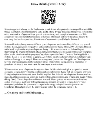 Essay about Systems Theory
Systems approach is based on the fundamental principle that all aspects of a human problem should be
treated together in a rational manner (Healy, 2005). I have divided this essay into relevant sections that
cover an overview of systems ideas, general systems theory and ecological systems theory. This
assignment will also include Germain and Gittermans life model, and it will be related back to the
case study that has been provided. Limitations of systems theory will also be discussed.
Systems ideas is referring to three different types of systems, each created in a different era; general
systems theory, ecosystem perspectives and complex systems theory (Healy, 2005). Systems Ideas in
social work originated with general systems theory ... Show more content on Helpwriting.net ...
Healy stated the original proponents of general systems theory used biological terminology to explain
client needs, situations and the purpose of social work practice (2005). The term that is applied for
systems theory is for all systems in general. All systems have boundaries within which both physical
and mental energy is exchanged. There are two types of systems that this applies to. Closed systems
have no interchange across the boundaries whereas open systems have permeable boundaries or
guidelines but there is also some room for movement, within reason.
With the second wave of systems theory came about the idea of the ecological perspective, named
ecological systems theory. It is the combining of general systems theory with an ecological approach.
Ecological systems theory uses ideas that link together four different social systems that surround an
individual; these systems are known as, micro systems, meso systems, exo systems and macro systems
(Healy, 2005). The ecological model is used as a tool. These systems are very structured and use
certain processes as guideline. Different processing concepts are used in systems theory. These
concepts explain how the system works. Input is the energy being fed into the system across
boundaries. Throughput is how the energy is used within the system and output is the
... Get more on HelpWriting.net ...
 