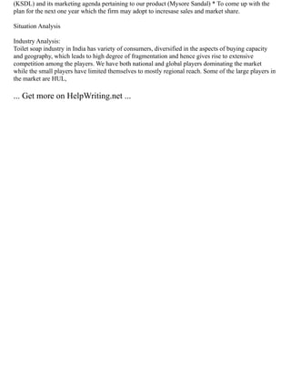 (KSDL) and its marketing agenda pertaining to our product (Mysore Sandal) * To come up with the
plan for the next one year which the firm may adopt to incresase sales and market share.
Situation Analysis
Industry Analysis:
Toilet soap industry in India has variety of consumers, diversified in the aspects of buying capacity
and geography, which leads to high degree of fragmentation and hence gives rise to extensive
competition among the players. We have both national and global players dominating the market
while the small players have limited themselves to mostly regional reach. Some of the large players in
the market are HUL,
... Get more on HelpWriting.net ...
 