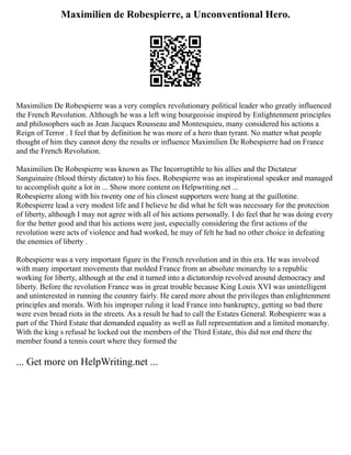 Maximilien de Robespierre, a Unconventional Hero.
Maximilien De Robespierre was a very complex revolutionary political leader who greatly influenced
the French Revolution. Although he was a left wing bourgeoisie inspired by Enlightenment principles
and philosophers such as Jean Jacques Rousseau and Montesquieu, many considered his actions a
Reign of Terror . I feel that by definition he was more of a hero than tyrant. No matter what people
thought of him they cannot deny the results or influence Maximilien De Robespierre had on France
and the French Revolution.
Maximilien De Robespierre was known as The Incorruptible to his allies and the Dictateur
Sanguinaire (blood thirsty dictator) to his foes. Robespierre was an inspirational speaker and managed
to accomplish quite a lot in ... Show more content on Helpwriting.net ...
Robespierre along with his twenty one of his closest supporters were hung at the guillotine.
Robespierre lead a very modest life and I believe he did what he felt was necessary for the protection
of liberty, although I may not agree with all of his actions personally. I do feel that he was doing every
for the better good and that his actions were just, especially considering the first actions of the
revolution were acts of violence and had worked, he may of felt he had no other choice in defeating
the enemies of liberty .
Robespierre was a very important figure in the French revolution and in this era. He was involved
with many important movements that molded France from an absolute monarchy to a republic
working for liberty, although at the end it turned into a dictatorship revolved around democracy and
liberty. Before the revolution France was in great trouble because King Louis XVI was unintelligent
and uninterested in running the country fairly. He cared more about the privileges than enlightenment
principles and morals. With his improper ruling it lead France into bankruptcy, getting so bad there
were even bread riots in the streets. As a result he had to call the Estates General. Robespierre was a
part of the Third Estate that demanded equality as well as full representation and a limited monarchy.
With the king s refusal he locked out the members of the Third Estate, this did not end there the
member found a tennis court where they formed the
... Get more on HelpWriting.net ...
 