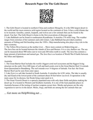 Research Paper On The Gobi Desert
1. The Gobi Desert is located in northern China and southern Mongolia. It is the fifth largest desert in
the world and the most extensive arid region located on the continent of Asia. It has a cold climate due
to its location. Gazelles, camels, leopards, and wolves are a few animals that can be found in the
desert. Fun fact: The Gobi Desert is home to the first excavations of dinosaur eggs.
2. Lake Balkhash can be found in southeastern Kazakhstan. It stretches 376 miles long. The weather
ranges from extremes of hot summers and cold winters. Lake Balkhash has provided countless
amounts of fishing and fish breeding since the 1930 s. Ship manufacturing also plays a key role in the
lakes economy.
3. The Yellow River known as the mother river ... Show more content on Helpwriting.net ...
The Java Sea can be located between the islands of Java and Borneo. It is a very shallow sea. The sea
can be measured about 900 miles east to west and 260 miles north to south. The Java Sea contains a
large amount of petroleum and natural gas. The Java Sea is as location of World War II battle between
the Allies and Japanese.
Australia
1. The Great Barrier Reef includes the world s biggest coral reef ecosystem and the biggest living
structure on the earth. Over 600 types of soft and hard corals exist in the Great Barrier Reef. It extends
from Queensland to Bundaberg. The reef extends over 14 degrees of latitude. Fun fact: the Great
Barrier Reef can be seen from outer space.
2. Lake Eyre is a salt lake located in South Australia. It stretches for 4,281 miles. The lake is usually
dry and found at the lowest point of the continent about 50 feet below sea level. Evaporation is the
main cause for its dryness, but floods bring water pack to it.
3. The Great Victoria Desert is a sparsely populated area with only dune fields and plains making the
desert up. It is located in Western and Southern Australia. It is one of the least populate places in
Australia because of the testing of nuclear weapons occurs here. Shrubs and grasses are the only
vegetation to survive in the desert. Moles, frogs, and birds are among the few animals that can
... Get more on HelpWriting.net ...
 