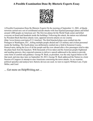 A Possible Examination Done By Rhetoric Experts Essay
A Possible Examination Done By Rhetoric Experts On the morning of September 11, 2001, al Qaeda
terrorists carried out a set of coordinated suicide attacks with four hijacked passenger planes and killed
around 3,000 people on American soil. The first two planes hit the World Trade center and killed
everyone on board and hundreds inside the buildings. Following this attack, the nation was informed
by President Bush that these attacks were, apparent terrorist attacks on our country
(http://www.history.com/topics/9 11 timeline). The third hijacked plane soon crashed into the
Pentagon in Washington, D.C., killing multiple people aboard and 125 military and civilian personnel
inside the building. The fourth plane was deliberately crashed into a field in Somerset County,
Pennsylvania, taking the lives of all the people and the crew aboard after a few passengers tried to take
the plane back from the hijackers. With thousands of lives taken and the American people frightened
and needing answers, they expected someone to deliver a speech addressed to the nation to provide
some form of comfort and guidance. George W. Bush, as president, was the only logical rhetor to fill
that need, and nine days later on September 20, 2011; George W. Bush addressed the Nation in a Joint
Session of Congress in attempt to ease Americans concerning the terror attacks. As we examine
political speeches and analyze how rhetoric devices are used, we turn to experts William Lutz, Clyde
Miller, and Carol
... Get more on HelpWriting.net ...
 
