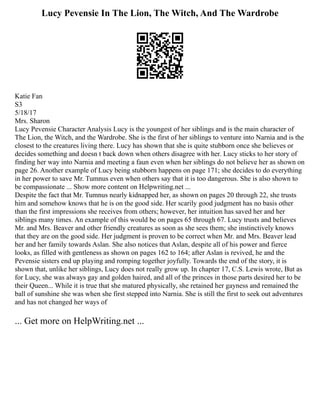 Lucy Pevensie In The Lion, The Witch, And The Wardrobe
Katie Fan
S3
5/18/17
Mrs. Sharon
Lucy Pevensie Character Analysis Lucy is the youngest of her siblings and is the main character of
The Lion, the Witch, and the Wardrobe. She is the first of her siblings to venture into Narnia and is the
closest to the creatures living there. Lucy has shown that she is quite stubborn once she believes or
decides something and doesn t back down when others disagree with her. Lucy sticks to her story of
finding her way into Narnia and meeting a faun even when her siblings do not believe her as shown on
page 26. Another example of Lucy being stubborn happens on page 171; she decides to do everything
in her power to save Mr. Tumnus even when others say that it is too dangerous. She is also shown to
be compassionate ... Show more content on Helpwriting.net ...
Despite the fact that Mr. Tumnus nearly kidnapped her, as shown on pages 20 through 22, she trusts
him and somehow knows that he is on the good side. Her scarily good judgment has no basis other
than the first impressions she receives from others; however, her intuition has saved her and her
siblings many times. An example of this would be on pages 65 through 67. Lucy trusts and believes
Mr. and Mrs. Beaver and other friendly creatures as soon as she sees them; she instinctively knows
that they are on the good side. Her judgment is proven to be correct when Mr. and Mrs. Beaver lead
her and her family towards Aslan. She also notices that Aslan, despite all of his power and fierce
looks, as filled with gentleness as shown on pages 162 to 164; after Aslan is revived, he and the
Pevensie sisters end up playing and romping together joyfully. Towards the end of the story, it is
shown that, unlike her siblings, Lucy does not really grow up. In chapter 17, C.S. Lewis wrote, But as
for Lucy, she was always gay and golden haired, and all of the princes in those parts desired her to be
their Queen... While it is true that she matured physically, she retained her gayness and remained the
ball of sunshine she was when she first stepped into Narnia. She is still the first to seek out adventures
and has not changed her ways of
... Get more on HelpWriting.net ...
 