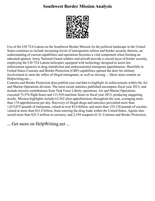 Southwest Border Mission Analysis
Use of the UH 72A Lakota on the Southwest Border Mission As the political landscape in the United
States continues to include increasing levels of immigration reform and border security rhetoric, an
understanding of current capabilities and operations becomes a vital component when forming an
educated opinion. Army National Guard soldiers and aircraft provide a crucial layer of border security,
employing the UH 72A Lakota helicopter equipped with technology designed to assist law
enforcement agencies in drug interdiction and undocumented immigrant apprehension. Shortfalls in
United States Customs and Border Protection (CBP) capabilities opened the door for military
involvement to stem the influx of illegal immigrants, as well as slowing ... Show more content on
Helpwriting.net ...
Customs and Border Protection does publish year end data to highlight its achievements within the Air
and Marine Operations division. The most recent statistics published encompass fiscal year 2013, and
include mission contributions from Task Force Liberty operations. Air and Marine Operations
executed 73,576 flight hours and 111,910 maritime hours in fiscal year 2013, producing staggering
results. Mission highlights include 63,562 alien apprehensions throughout the year, averaging more
than 174 apprehensions per day. Recovery of illegal drugs and narcotics prevented more than
1,015,075 pounds of marijuana, valued at over $2.6 billion, and more than 155,120 pounds of cocaine,
valued at more than $11.6 billion, from entering the drug trade within the United States. Agents also
seized more than $25.3 million in currency, and 2,194 weapons (U.S. Customs and Border Protection,
... Get more on HelpWriting.net ...
 