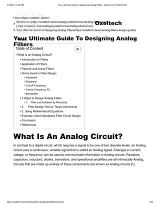 3/16/23, 12:28 PM Your Ultimate Guide to Designing Analog Filters - Welcome to OXELTECH
https://oxeltech.de/en/analog-filters-design-guide/#Conclusion 1/23
Home(https://oxeltech.de/en/)

Electronics (https://oxeltech.de/en/category/electronics/)Analog Electronics
(https://oxeltech.de/en/category/electronics/analog-electronics/)
 Your Ultimate Guide to Designing Analog Filters(https://oxeltech.de/en/analog-filters-design-guide/)
Your Ultimate Guide To Designing Analog
Filters
Share
What Is An Analog Circuit?
In contrast to a digital circuit, which requires a signal to be one of two discrete levels, an Analog
circuit uses a continuous, variable signal that is called an Analog signal. Changes in current,
voltage, or frequency can be used to communicate information in Analog circuits. Resistors,
capacitors, inductors, diodes, transistors, and operational amplifiers are all intrinsically Analog.
Circuits that are made up entirely of these components are known as Analog circuits [1].
Table of Content
• What is an Analog Circuit?
• Introduction to Filters
• Application of Filters
• Passive and Active Filters
• Terms Used in Filter Design
• Passband
• Stopband
• Cut-off Frequency
• Centre Frequency F0
• Bandwidth:
• 3 Ways to Design Analog Filters
• 1. Filter Lab Software by Microchip
• 2. Filter Design Tool by Texas Instruments
• 3. Using Mathematical Equations
• Example: Active Bandpass Filter Circuit Design
• Conclusion
• References
Oxeltech
 