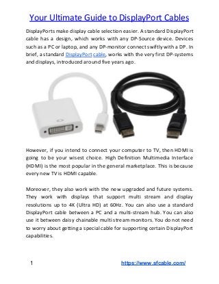  
Your Ultimate Guide to DisplayPort Cables
DisplayPorts make display cable selection easier. A standard DisplayPort
cable has a design, which works with any DP-Source device. Devices
such as a PC or laptop, and any DP-monitor connect swiftly with a DP. In
brief, a standard ​DisplayPort cable​, works with the very first DP-systems
and displays, introduced around five years ago.
However, if you intend to connect your computer to TV, then HDMI is
going to be your wisest choice. High Definition Multimedia Interface
(HDMI) is the most popular in the general marketplace. This is because
every new TV is HDMI capable.
Moreover, they also work with the new upgraded and future systems.
They work with displays that support multi stream and display
resolutions up to 4K (Ultra HD) at 60Hz. You can also use a standard
DisplayPort cable between a PC and a multi-stream hub. You can also
use it between daisy chainable multi stream monitors. You do not need
to worry about getting a special cable for supporting certain DisplayPort
capabilities.
​ 1​ ​https://www.sfcable.com/
 
