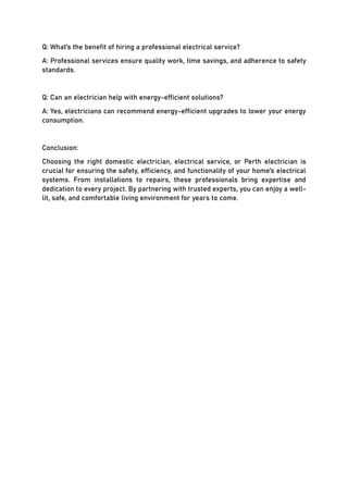 Q: What's the benefit of hiring a professional electrical service?
A: Professional services ensure quality work, time savings, and adherence to safety
standards.
Q: Can an electrician help with energy-efficient solutions?
A: Yes, electricians can recommend energy-efficient upgrades to lower your energy
consumption.
Conclusion:
Choosing the right domestic electrician, electrical service, or Perth electrician is
crucial for ensuring the safety, efficiency, and functionality of your home's electrical
systems. From installations to repairs, these professionals bring expertise and
dedication to every project. By partnering with trusted experts, you can enjoy a well-
lit, safe, and comfortable living environment for years to come.
 