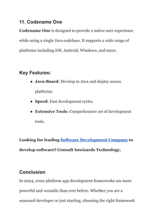 11. Codename One
Codename One is designed to provide a native user experience
while using a single Java codebase. It supports a wide range of
platforms including iOS, Android, Windows, and more.
Key Features:
● Java-Based: Develop in Java and deploy across
platforms.
● Speed: Fast development cycles.
● Extensive Tools: Comprehensive set of development
tools.
Looking for leading Software Development Company to
develop software? Consult Inwizards Technology.
Conclusion
In 2024, cross-platform app development frameworks are more
powerful and versatile than ever before. Whether you are a
seasoned developer or just starting, choosing the right framework
 
