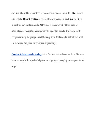 can significantly impact your project’s success. From Flutter’s rich
widgets to React Native’s reusable components, and Xamarin’s
seamless integration with .NET, each framework offers unique
advantages. Consider your project’s specific needs, the preferred
programming language, and the required features to select the best
framework for your development journey.
Contact Inwizards today for a free consultation and let’s discuss
how we can help you build your next game-changing cross-platform
app.
 