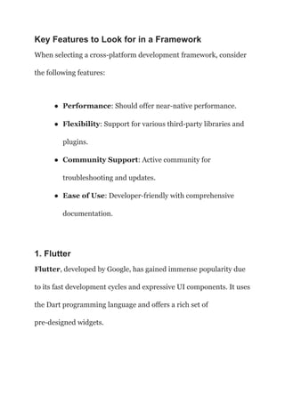 Key Features to Look for in a Framework
When selecting a cross-platform development framework, consider
the following features:
● Performance: Should offer near-native performance.
● Flexibility: Support for various third-party libraries and
plugins.
● Community Support: Active community for
troubleshooting and updates.
● Ease of Use: Developer-friendly with comprehensive
documentation.
1. Flutter
Flutter, developed by Google, has gained immense popularity due
to its fast development cycles and expressive UI components. It uses
the Dart programming language and offers a rich set of
pre-designed widgets.
 