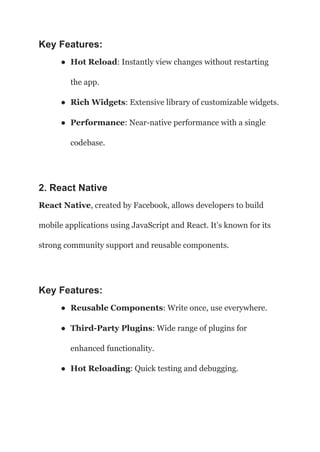 Key Features:
● Hot Reload: Instantly view changes without restarting
the app.
● Rich Widgets: Extensive library of customizable widgets.
● Performance: Near-native performance with a single
codebase.
2. React Native
React Native, created by Facebook, allows developers to build
mobile applications using JavaScript and React. It’s known for its
strong community support and reusable components.
Key Features:
● Reusable Components: Write once, use everywhere.
● Third-Party Plugins: Wide range of plugins for
enhanced functionality.
● Hot Reloading: Quick testing and debugging.
 