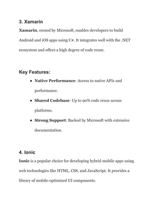 3. Xamarin
Xamarin, owned by Microsoft, enables developers to build
Android and iOS apps using C#. It integrates well with the .NET
ecosystem and offers a high degree of code reuse.
Key Features:
● Native Performance: Access to native APIs and
performance.
● Shared Codebase: Up to 90% code reuse across
platforms.
● Strong Support: Backed by Microsoft with extensive
documentation.
4. Ionic
Ionic is a popular choice for developing hybrid mobile apps using
web technologies like HTML, CSS, and JavaScript. It provides a
library of mobile-optimized UI components.
 