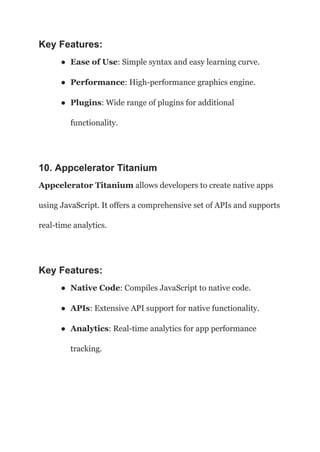 Key Features:
● Ease of Use: Simple syntax and easy learning curve.
● Performance: High-performance graphics engine.
● Plugins: Wide range of plugins for additional
functionality.
10. Appcelerator Titanium
Appcelerator Titanium allows developers to create native apps
using JavaScript. It offers a comprehensive set of APIs and supports
real-time analytics.
Key Features:
● Native Code: Compiles JavaScript to native code.
● APIs: Extensive API support for native functionality.
● Analytics: Real-time analytics for app performance
tracking.
 